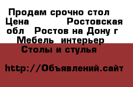 Продам срочно стол  › Цена ­ 7 900 - Ростовская обл., Ростов-на-Дону г. Мебель, интерьер » Столы и стулья   